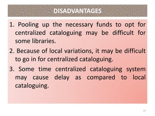 DISADVANTAGES
1. Pooling up the necessary funds to opt for
centralized cataloguing may be difficult for
some libraries.
2. Because of local variations, it may be difficult
to go in for centralized cataloguing.
3. Some time centralized cataloguing system
may cause delay as compared to local
cataloguing.
15
 