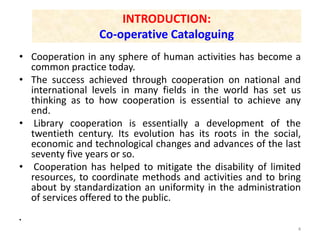 INTRODUCTION:
Co-operative Cataloguing
• Cooperation in any sphere of human activities has become a
common practice today.
• The success achieved through cooperation on national and
international levels in many fields in the world has set us
thinking as to how cooperation is essential to achieve any
end.
• Library cooperation is essentially a development of the
twentieth century. Its evolution has its roots in the social,
economic and technological changes and advances of the last
seventy five years or so.
• Cooperation has helped to mitigate the disability of limited
resources, to coordinate methods and activities and to bring
about by standardization an uniformity in the administration
of services offered to the public.
•
4
 