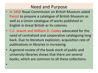 Need and Purpose
• In 1850 Royal Commission on British Museum asked
Panzzi to prepare a catalogue of British Museum as
well as a Union catalogue of works published in
English in Great British or its colonies.
• C.C. Jewett and William D. Cooley advocated for the
need of centralized and cooperative cataloguing long
back. Due to literature explosion, acquisition rate of
publications in libraries in increasing.
• A general review of the book stock of public and
university libraries shows that there are several
books, which are common to all these collections.
•
7
 