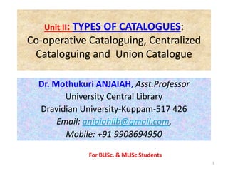 Unit II: TYPES OF CATALOGUES:
Co-operative Cataloguing, Centralized
Cataloguing and Union Catalogue
Dr. Mothukuri ANJAIAH, Asst.Professor
University Central Library
Dravidian University-Kuppam-517 426
Email: anjaiahlib@gmail.com,
Mobile: +91 9908694950
1
For BLISc. & MLISc Students
 