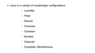● occur in a variety of morphologic configurations
 Lamellar
 Polar
 Sutural
 Coronary
 Cerulean
 Nuclear
 Capsular
 Complete, Membranous.
 