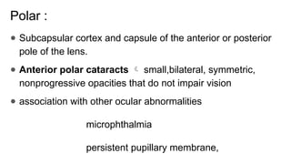 Polar :
● Subcapsular cortex and capsule of the anterior or posterior
pole of the lens.
● Anterior polar cataracts  small,bilateral, symmetric,
nonprogressive opacities that do not impair vision
● association with other ocular abnormalities
microphthalmia
persistent pupillary membrane,
 