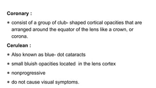 Coronary :
● consist of a group of club- shaped cortical opacities that are
arranged around the equator of the lens like a crown, or
corona.
Cerulean :
● Also known as blue- dot cataracts
● small bluish opacities located in the lens cortex
● nonprogressive
● do not cause visual symptoms.
 