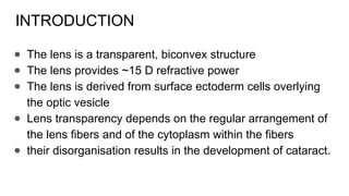 INTRODUCTION
● The lens is a transparent, biconvex structure
● The lens provides ~15 D refractive power
● The lens is derived from surface ectoderm cells overlying
the optic vesicle
● Lens transparency depends on the regular arrangement of
the lens fibers and of the cytoplasm within the fibers
● their disorganisation results in the development of cataract.
 