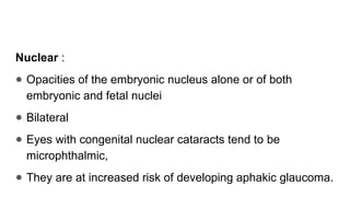 Nuclear :
● Opacities of the embryonic nucleus alone or of both
embryonic and fetal nuclei
● Bilateral
● Eyes with congenital nuclear cataracts tend to be
microphthalmic,
● They are at increased risk of developing aphakic glaucoma.
 