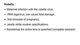Rubella :
● Maternal infection with the rubella virus,
● RNA togavirus, can cause fetal damage,
● first trimester of pregnancy.
● pearly white nuclear opacifications.
● Sometimes the entire lens is opacified (complete cataract)
 
