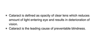 ● Cataract is defined as opacity of clear lens which reduces
amount of light entering eye and results in deterioration of
vision.
● Cataract is the leading cause of preventable blindness.
 