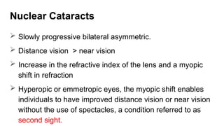 Nuclear Cataracts
 Slowly progressive bilateral asymmetric.
 Distance vision > near vision
 Increase in the refractive index of the lens and a myopic
shift in refraction
 Hyperopic or emmetropic eyes, the myopic shift enables
individuals to have improved distance vision or near vision
without the use of spectacles, a condition referred to as
second sight.
 