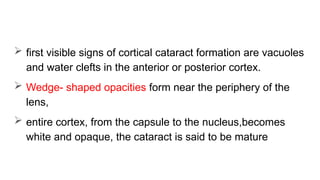  first visible signs of cortical cataract formation are vacuoles
and water clefts in the anterior or posterior cortex.
 Wedge- shaped opacities form near the periphery of the
lens,
 entire cortex, from the capsule to the nucleus,becomes
white and opaque, the cataract is said to be mature
 
