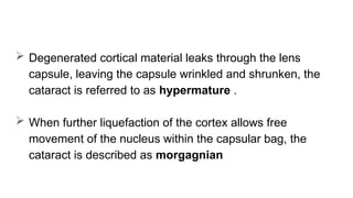  Degenerated cortical material leaks through the lens
capsule, leaving the capsule wrinkled and shrunken, the
cataract is referred to as hypermature .
 When further liquefaction of the cortex allows free
movement of the nucleus within the capsular bag, the
cataract is described as morgagnian
 