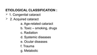 ETIOLOGICAL CLASSIFICATION :
 1. Congenital cataract
 2. Acquired cataract
a. Age-related cataract
b. Toxic – smoking, drugs
c. Radiation
d. Systemic diseases
e. Ocular diseases
f. Trauma
g. Metabolic
 