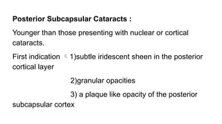Posterior Subcapsular Cataracts :
Younger than those presenting with nuclear or cortical
cataracts.
First indication 1)subtle iridescent sheen in the posterior
cortical layer
2)granular opacities
3) a plaque like opacity of the posterior
subcapsular cortex
 