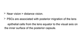  Near vision > distance vision.
 PSCs are associated with posterior migration of the lens
epithelial cells from the lens equator to the visual axis on
the inner surface of the posterior capsule.
 