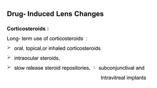 Drug- Induced Lens Changes
Corticosteroids :
Long- term use of corticosteroids :
 oral, topical,or inhaled corticosteroids
 intraocular steroids,
 slow release steroid repositories,  subconjunctival and
Intravitreal implants
 