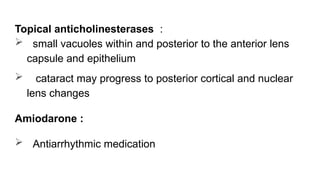 Topical anticholinesterases :
 small vacuoles within and posterior to the anterior lens
capsule and epithelium
 cataract may progress to posterior cortical and nuclear
lens changes
Amiodarone :
 Antiarrhythmic medication
 