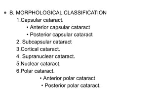 ● B. MORPHOLOGICAL CLASSIFICATION
1.Capsular cataract.
• Anterior capsular cataract
• Posterior capsular cataract
2. Subcapsular cataract
3.Cortical cataract.
4. Supranuclear cataract.
5.Nuclear cataract.
6.Polar cataract.
• Anterior polar cataract
• Posterior polar cataract.
 