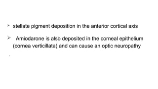  stellate pigment deposition in the anterior cortical axis
 Amiodarone is also deposited in the corneal epithelium
(cornea verticillata) and can cause an optic neuropathy
.
 
