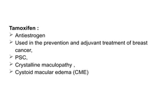 Tamoxifen :
 Antiestrogen
 Used in the prevention and adjuvant treatment of breast
cancer,
 PSC,
 Crystalline maculopathy ,
 Cystoid macular edema (CME)
 