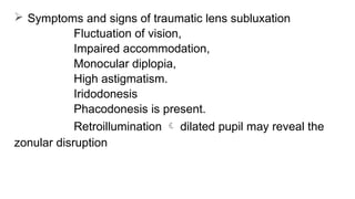  Symptoms and signs of traumatic lens subluxation
Fluctuation of vision,
Impaired accommodation,
Monocular diplopia,
High astigmatism.
Iridodonesis
Phacodonesis is present.
Retroillumination  dilated pupil may reveal the
zonular disruption
 