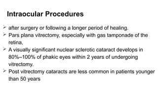 Intraocular Procedures
 after surgery or following a longer period of healing.
 Pars plana vitrectomy, especially with gas tamponade of the
retina,
 A visually significant nuclear sclerotic cataract develops in
80%–100% of phakic eyes within 2 years of undergoing
vitrectomy.
 Post vitrectomy cataracts are less common in patients younger
than 50 years
 