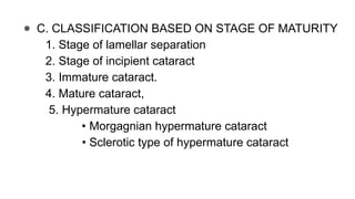 ● C. CLASSIFICATION BASED ON STAGE OF MATURITY
1. Stage of lamellar separation
2. Stage of incipient cataract
3. Immature cataract.
4. Mature cataract,
5. Hypermature cataract
• Morgagnian hypermature cataract
• Sclerotic type of hypermature cataract
 