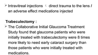  Intravitreal injections  direct trauma to the lens /
an adverse effect medications injected
Trabeculectomy :
 The Collaborative Initial Glaucoma Treatment
Study found that glaucoma patients who were
initially treated with trabeculectomy were 8 times
more likely to need early cataract surgery than
those patients who were initially treated with
medications.
 