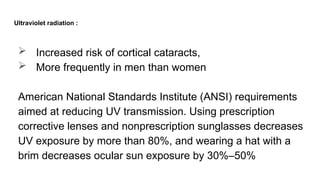 Ultraviolet radiation :
 Increased risk of cortical cataracts,
 More frequently in men than women
American National Standards Institute (ANSI) requirements
aimed at reducing UV transmission. Using prescription
corrective lenses and nonprescription sunglasses decreases
UV exposure by more than 80%, and wearing a hat with a
brim decreases ocular sun exposure by 30%–50%
 