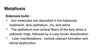 Metallosis
Siderosis bulbi :
 Iron molecules are deposited in the trabecular
meshwork, lens epithelium, iris, and retina
 The epithelium and cortical fibers of the lens show a
yellowish tinge, followed by a rusty brown discoloration
 Later manifestations : cortical cataract formation and
retinal dysfunction
 