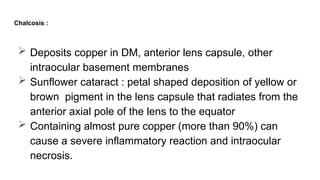 Chalcosis :
 Deposits copper in DM, anterior lens capsule, other
intraocular basement membranes
 Sunflower cataract : petal shaped deposition of yellow or
brown pigment in the lens capsule that radiates from the
anterior axial pole of the lens to the equator
 Containing almost pure copper (more than 90%) can
cause a severe inflammatory reaction and intraocular
necrosis.
 