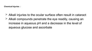 Chemical Injuries :
 Alkali injuries to the ocular surface often result in cataract
 Alkali compounds penetrate the eye readily, causing an
increase in aqueous pH and a decrease in the level of
aqueous glucose and ascorbate
 