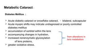 Metabolic Cataract :
Diabetes Mellitus :
 Acute diabetic cataract or snowflake cataract,  bilateral, subcapsular
 Acute myopic shifts may indicate undiagnosed or poorly controlled
diabetes mellitus
 accumulation of sorbitol within the lens
 accompanying changes in hydration,
 increased nonenzymatic glycosylation
of lens proteins,
 greater oxidative stress.
from alterations in
lens metabolism
 