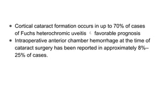 ● Cortical cataract formation occurs in up to 70% of cases
of Fuchs heterochromic uveitis  favorable prognosis
● Intraoperative anterior chamber hemorrhage at the time of
cataract surgery has been reported in approximately 8%–
25% of cases.
 