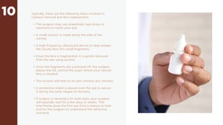 10 Typically, these are the following steps involved in
cataract removal and lens replacement:
• The surgeon may use anaesthetic eye drops or
injections to numb your eye.
• A small incision is made along the side of the
cornea.
• A high-frequency ultrasound device or laser breaks
the cloudy lens into small fragments.
• Once the lens is fragmented, it is gently removed
from the eye using suction.
• Once the fragments are suctioned off, the surgeon
places the IOL behind the pupil, where your natural
lens is situated.
• The incision will heal on its own without any stitches.
• A protective shield is placed over the eye to secure
it during the early stages of recovery.
• If surgery is necessary for both eyes, your surgeon
will typically wait for a few days or weeks. This
time frame gives the first eye time a chance to heal
and for the surgeon to understand the refractive
outcome
 