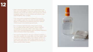 12
• After cataract surgery, your vision will be blurry at
first, but it will begin to improve within a few days. A
cataract may mute the colours and cause your vision
to appear yellow or brown-tinted, but colours may
seem brighter after surgery.
• You must wear a protective shield for as long as
your surgeon says. You may also be prescribed eye
drops or medications to prevent infection, reduce
inflammation and control eye pressure.
• It’s normal to feel mild discomfort and itching
for a couple of days after surgery. Avoid rubbing
or pushing on your eye. After a few days, most
discomfort should disappear, and complete healing is
often achieved within four weeks.
• You may be required to see your cataract surgeon a
day after surgery, the week after, and then again after
a month to monitor healing. Your doctor will let you
know when your eyes have finally healed for you to
get a final prescription for eyeglasses around one to
three months after surgery.
 
