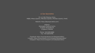 JL Eye Specialists
Dr Lim Wei Kheong Jimmy
MBBS, MMed (Ophth), MRCSEd (Ophth), FRCSEd (Ophth), FAMS
Website: https://jleyespecialists.com/
Address:
Gleneagles Medical Centre
6 Napier Road #07-10,
Singapore 258499
Phone: +65 6258 8966
Fax: +65 6258 8766
Facebook: https://www.facebook.com/jleyespecialists/
LinkedIn: https://www.linkedin.com/company/jleyespecialists/
Instagram: https://www.instagram.com/jleyespecialists/
 