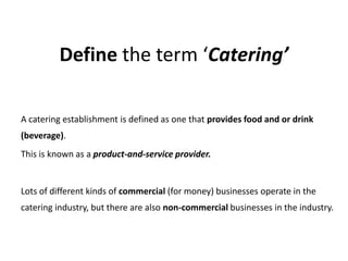 Define the term ‘Catering’

A catering establishment is defined as one that provides food and or drink
(beverage).
This is known as a product-and-service provider.


Lots of different kinds of commercial (for money) businesses operate in the
catering industry, but there are also non-commercial businesses in the industry.
 