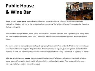 Public House
& Wine Bar
A pub, formally public house, is a drinking establishment fundamental to the culture of Britain. In many places,
especially in villages, a pub can be the focal point of the community. The writings of Samuel Peppys describe the pub as
the heart of England.


Pubs would sell a range of beers, wines, spirits, and soft drinks. Recently there has been a growth in pubs selling meals
and some now call themselves ‘Gastro Pubs’. Many pubs are controlled by breweries (companies who make alcoholic
drinks).


The owner, tenant or manager (licensee) of a pub is properly known as the "pub landlord". The term has come into use
since Victorian times to designate the pub landlord. Known as "locals" to regulars, pubs are typically chosen for their
proximity to work, the availability of a particular beer, hosting a darts team, having a pool table, or appealing to friends.


Wine bar (also known as a bodega) is similar to a pub but has more of a focus on selling wine, than liquor or beer. A
typical feature of many wine bars is a wide selection of wines available by the glass. Wine bars also tend to have a
more ‘up-market’ /m modern interior than a pub.
 