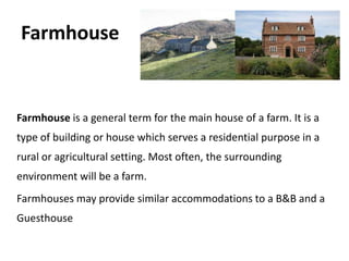 Farmhouse


Farmhouse is a general term for the main house of a farm. It is a
type of building or house which serves a residential purpose in a
rural or agricultural setting. Most often, the surrounding
environment will be a farm.
Farmhouses may provide similar accommodations to a B&B and a
Guesthouse
 