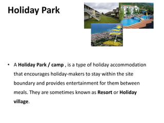 Holiday Park




• A Holiday Park / camp , is a type of holiday accommodation
  that encourages holiday-makers to stay within the site
  boundary and provides entertainment for them between
  meals. They are sometimes known as Resort or Holiday
  village.
 