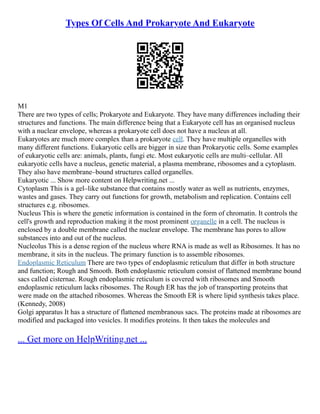 Types Of Cells And Prokaryote And Eukaryote
M1
There are two types of cells; Prokaryote and Eukaryote. They have many differences including their
structures and functions. The main difference being that a Eukaryote cell has an organised nucleus
with a nuclear envelope, whereas a prokaryote cell does not have a nucleus at all.
Eukaryotes are much more complex than a prokaryote cell. They have multiple organelles with
many different functions. Eukaryotic cells are bigger in size than Prokaryotic cells. Some examples
of eukaryotic cells are: animals, plants, fungi etc. Most eukaryotic cells are multi–cellular. All
eukaryotic cells have a nucleus, genetic material, a plasma membrane, ribosomes and a cytoplasm.
They also have membrane–bound structures called organelles.
Eukaryotic ... Show more content on Helpwriting.net ...
Cytoplasm This is a gel–like substance that contains mostly water as well as nutrients, enzymes,
wastes and gases. They carry out functions for growth, metabolism and replication. Contains cell
structures e.g. ribosomes.
Nucleus This is where the genetic information is contained in the form of chromatin. It controls the
cell's growth and reproduction making it the most prominent organelle in a cell. The nucleus is
enclosed by a double membrane called the nuclear envelope. The membrane has pores to allow
substances into and out of the nucleus.
Nucleolus This is a dense region of the nucleus where RNA is made as well as Ribosomes. It has no
membrane, it sits in the nucleus. The primary function is to assemble ribosomes.
Endoplasmic Reticulum There are two types of endoplasmic reticulum that differ in both structure
and function; Rough and Smooth. Both endoplasmic reticulum consist of flattened membrane bound
sacs called cisternae. Rough endoplasmic reticulum is covered with ribosomes and Smooth
endoplasmic reticulum lacks ribosomes. The Rough ER has the job of transporting proteins that
were made on the attached ribosomes. Whereas the Smooth ER is where lipid synthesis takes place.
(Kennedy, 2008)
Golgi apparatus It has a structure of flattened membranous sacs. The proteins made at ribosomes are
modified and packaged into vesicles. It modifies proteins. It then takes the molecules and
... Get more on HelpWriting.net ...
 