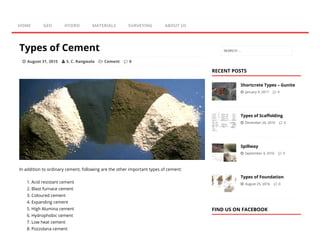 Types of Cement
 August 31, 2015  S. C. Rangwala  Cement  0
In addition to ordinary cement, following are the other important types of cement:
1. Acid resistant cement
2. Blast furnace cement
3. Coloured cement
4. Expanding cement
5. High Alumina cement
6. Hydrophobic cement
7. Low heat cement
8. Pozzolana cement
RECENT POSTS
Shortcrete Types – Gunite
 January 9, 2017  0
Types of Scaöolding
 December 24, 2016  0
Spillway
 September 4, 2016  0
Types of Foundation
 August 25, 2016  0
FIND US ON FACEBOOK
HOME GEO HYDRO MATERIALS SURVEYING ABOUT US
SEARCH …
 