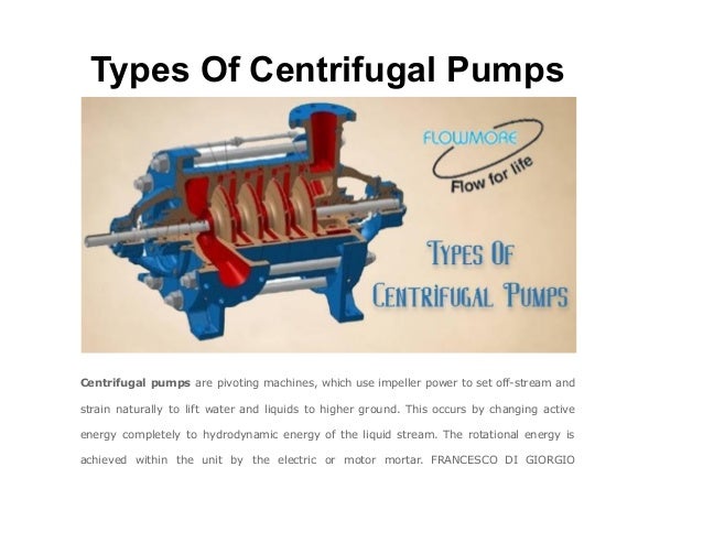 Types Of Centrifugal Pumps
Centrifugal pumps are pivoting machines, which use impeller power to set off-stream and
strain naturally to lift water and liquids to higher ground. This occurs by changing active
energy completely to hydrodynamic energy of the liquid stream. The rotational energy is
achieved within the unit by the electric or motor mortar. FRANCESCO DI GIORGIO
 
