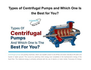 Types of Centrifugal Pumps and Which One Is
the Best for You?
Centrifugal pumps are pivoting machines, which use impeller power to set off flow and strain naturally to lift water and
liquids to higher ground. This occurs by switching motor energy over completely to the hydrodynamic energy of the
liquid flow. The rotational energy is primarily achieved with the use of electric or motor mortar. Francesco Di Giorgio
 