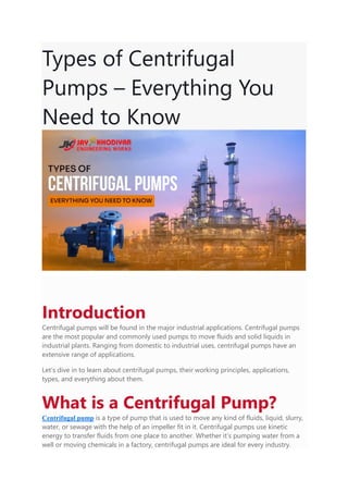 Types of Centrifugal
Pumps – Everything You
Need to Know
Introduction
Centrifugal pumps will be found in the major industrial applications. Centrifugal pumps
are the most popular and commonly used pumps to move fluids and solid liquids in
industrial plants. Ranging from domestic to industrial uses, centrifugal pumps have an
extensive range of applications.
Let’s dive in to learn about centrifugal pumps, their working principles, applications,
types, and everything about them.
What is a Centrifugal Pump?
Centrifugal pump is a type of pump that is used to move any kind of fluids, liquid, slurry,
water, or sewage with the help of an impeller fit in it. Centrifugal pumps use kinetic
energy to transfer fluids from one place to another. Whether it’s pumping water from a
well or moving chemicals in a factory, centrifugal pumps are ideal for every industry.
 