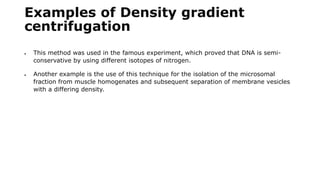 Examples of Density gradient
centrifugation
 This method was used in the famous experiment, which proved that DNA is semi-
conservative by using different isotopes of nitrogen.
 Another example is the use of this technique for the isolation of the microsomal
fraction from muscle homogenates and subsequent separation of membrane vesicles
with a differing density.
 