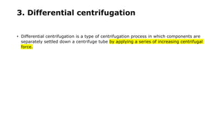 3. Differential centrifugation
• Differential centrifugation is a type of centrifugation process in which components are
separately settled down a centrifuge tube by applying a series of increasing centrifugal
force.
 
