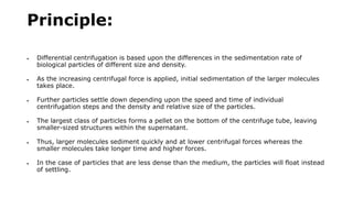 Principle:
 Differential centrifugation is based upon the differences in the sedimentation rate of
biological particles of different size and density.
 As the increasing centrifugal force is applied, initial sedimentation of the larger molecules
takes place.
 Further particles settle down depending upon the speed and time of individual
centrifugation steps and the density and relative size of the particles.
 The largest class of particles forms a pellet on the bottom of the centrifuge tube, leaving
smaller-sized structures within the supernatant.
 Thus, larger molecules sediment quickly and at lower centrifugal forces whereas the
smaller molecules take longer time and higher forces.
 In the case of particles that are less dense than the medium, the particles will float instead
of settling.
 