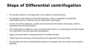Steps of Differential centrifugation
 The sample solution is homogenized in the medium containing buffer.
 The sample is then placed in the centrifuge tube, which is operated at a particular
centrifugal force for a specific time at a particular temperature.
 By the end of this operation, a pellet will be formed at the bottom of the tube, which is
separated from the supernatant.
 The supernatant is added to a new centrifuge tube where it is centrifuged at another speed
for a particular time and particular temperature.
 Again, the supernatant is separated from the pellets formed.
 These steps are continued until all particles are separated from each other.
 The particles can then be identified by testing for indicators that are unique to the specific
particles.
 