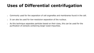 Uses of Differential centrifugation
 Commonly used for the separation of cell organelles and membranes found in the cell.
 It can also be used for low-resolution separation of the nucleus.
 As this technique separates particles based on their sizes, this can be used for the
purification of extracts containing larger-sized impurities.
 