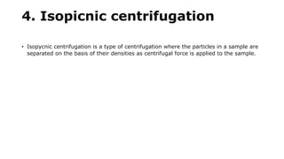 4. Isopicnic centrifugation
• Isopycnic centrifugation is a type of centrifugation where the particles in a sample are
separated on the basis of their densities as centrifugal force is applied to the sample.
 